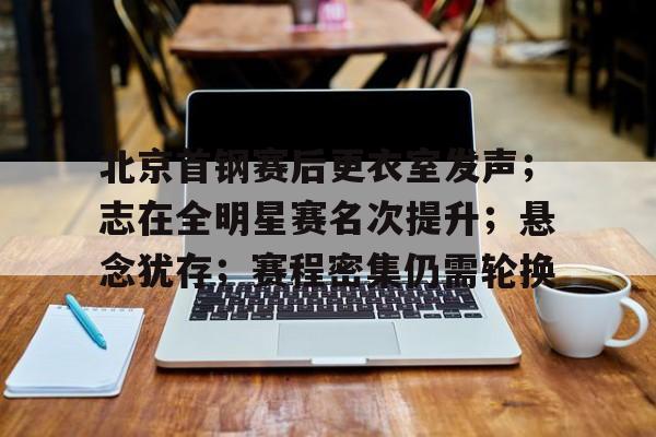 九游娱乐APP-北京首钢赛后更衣室发声；志在全明星赛名次提升；悬念犹存；赛程密集仍需轮换的简单介绍